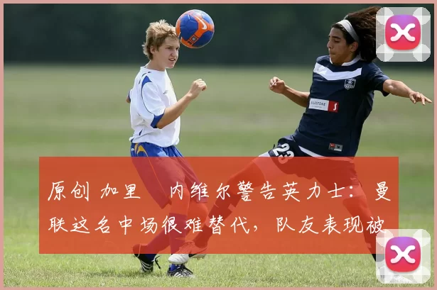 原创 加里・内维尔警告英力士:曼联这名中场很难替代,队友表现被赞 “离谱”