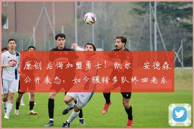 原创 后悔加盟勇士！凯尔・安德森公开表态，如今辗转多队终回老东家