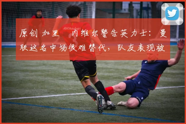 原创 加里・内维尔警告英力士：曼联这名中场很难替代，队友表现被赞 “离谱”