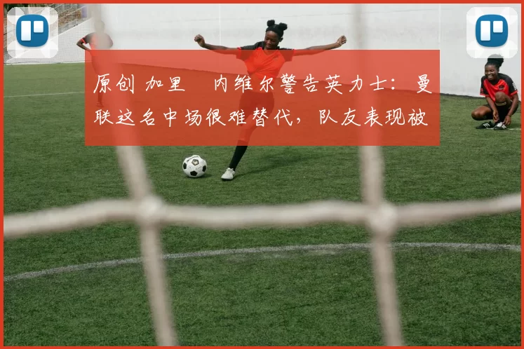 原创 加里・内维尔警告英力士：曼联这名中场很难替代，队友表现被赞 “离谱”