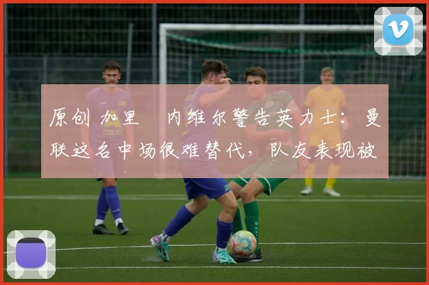 原创 加里・内维尔警告英力士：曼联这名中场很难替代，队友表现被赞 “离谱”