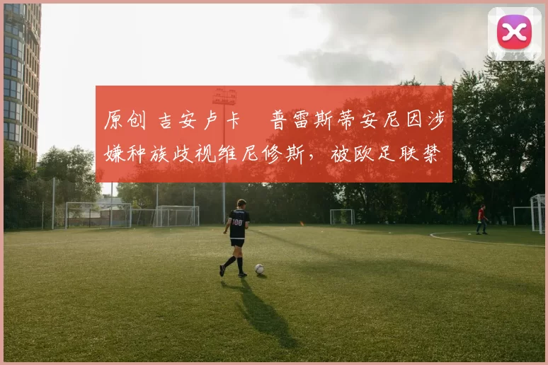 原创 吉安卢卡・普雷斯蒂安尼因涉嫌种族歧视维尼修斯，被欧足联禁赛