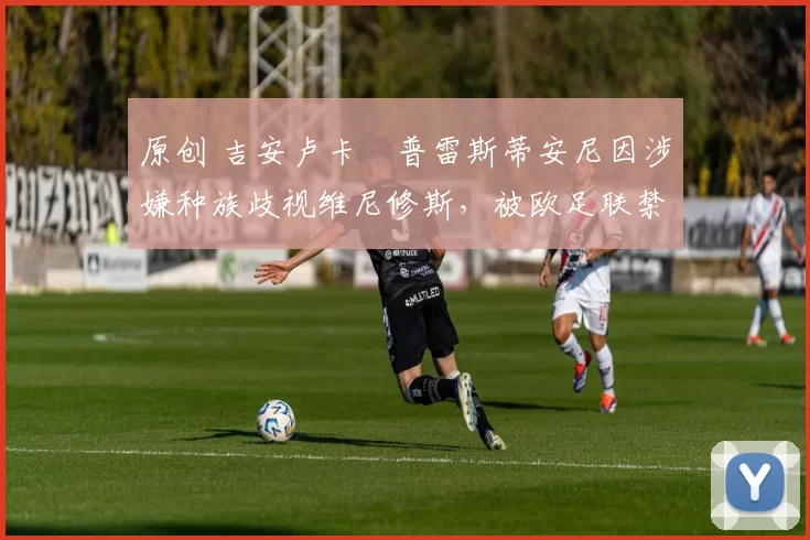 原创 吉安卢卡・普雷斯蒂安尼因涉嫌种族歧视维尼修斯，被欧足联禁赛