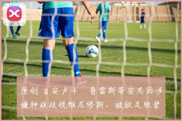 原创 吉安卢卡・普雷斯蒂安尼因涉嫌种族歧视维尼修斯，被欧足联禁赛