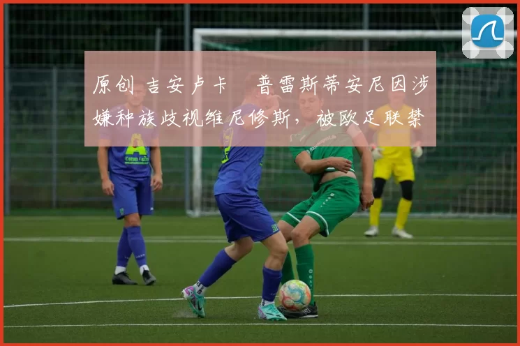 原创 吉安卢卡・普雷斯蒂安尼因涉嫌种族歧视维尼修斯,被欧足联禁赛