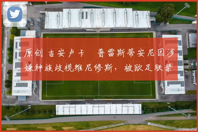 原创 吉安卢卡・普雷斯蒂安尼因涉嫌种族歧视维尼修斯，被欧足联禁赛