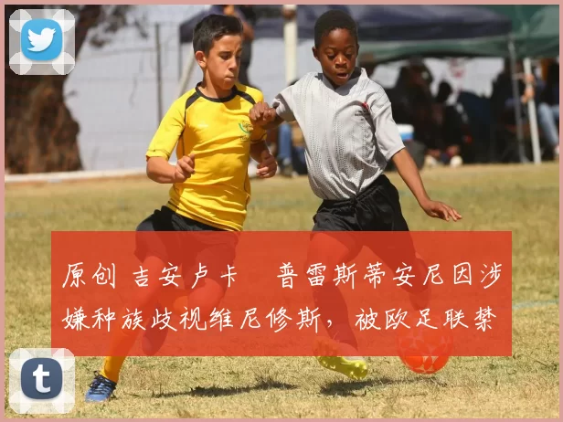 原创 吉安卢卡・普雷斯蒂安尼因涉嫌种族歧视维尼修斯，被欧足联禁赛