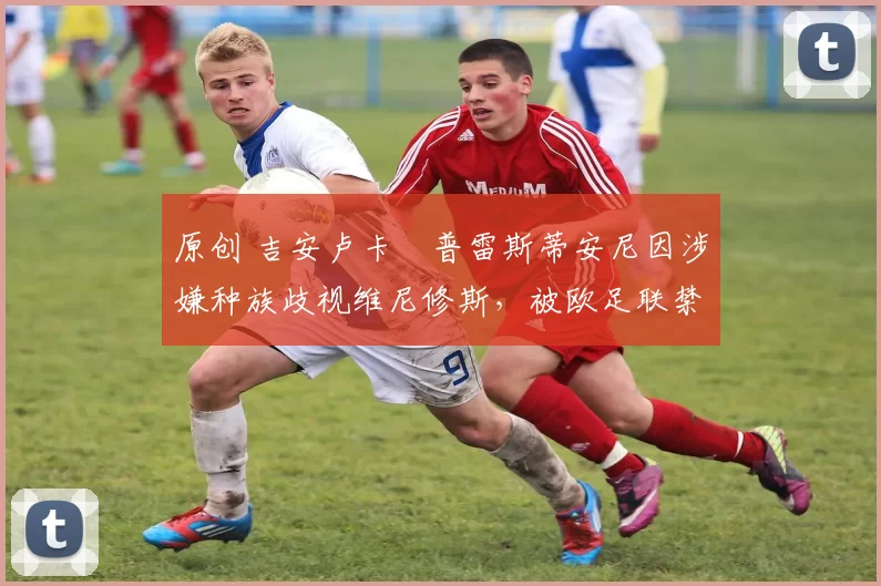 原创 吉安卢卡・普雷斯蒂安尼因涉嫌种族歧视维尼修斯，被欧足联禁赛