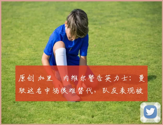 原创 加里・内维尔警告英力士：曼联这名中场很难替代，队友表现被赞 “离谱”