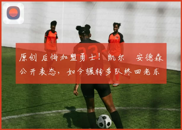 原创 后悔加盟勇士！凯尔・安德森公开表态，如今辗转多队终回老东家