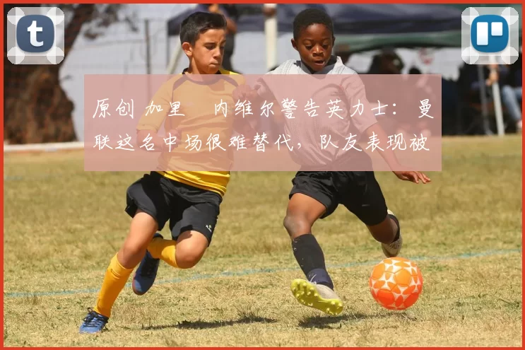 原创 加里・内维尔警告英力士：曼联这名中场很难替代，队友表现被赞 “离谱”