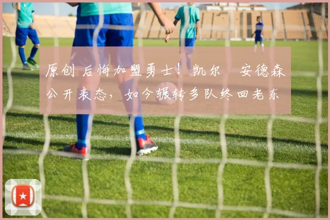 原创 后悔加盟勇士！凯尔・安德森公开表态，如今辗转多队终回老东家