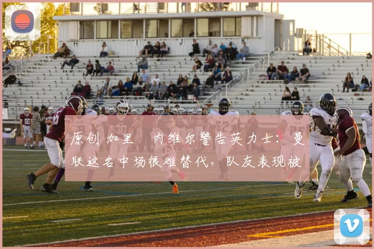 原创 加里・内维尔警告英力士：曼联这名中场很难替代，队友表现被赞 “离谱”