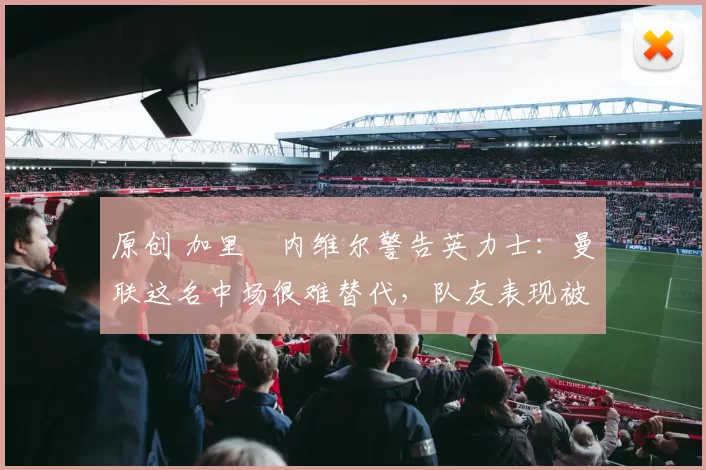 原创 加里・内维尔警告英力士：曼联这名中场很难替代，队友表现被赞 “离谱”