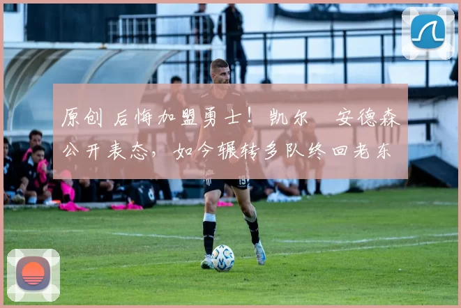 原创 后悔加盟勇士！凯尔・安德森公开表态，如今辗转多队终回老东家