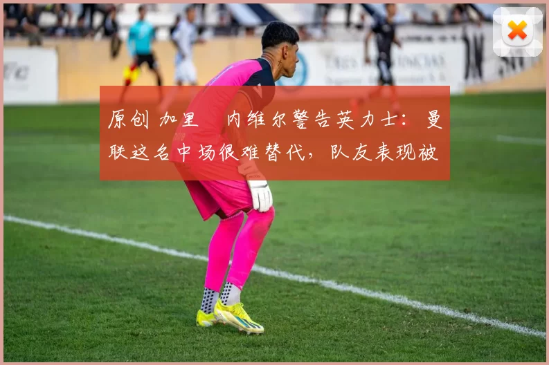 原创 加里・内维尔警告英力士:曼联这名中场很难替代,队友表现被赞 “离谱”