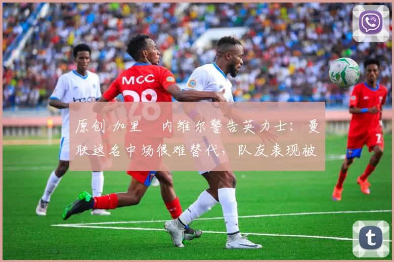 原创 加里・内维尔警告英力士：曼联这名中场很难替代，队友表现被赞 “离谱”