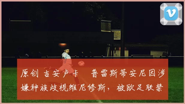 原创 吉安卢卡・普雷斯蒂安尼因涉嫌种族歧视维尼修斯，被欧足联禁赛