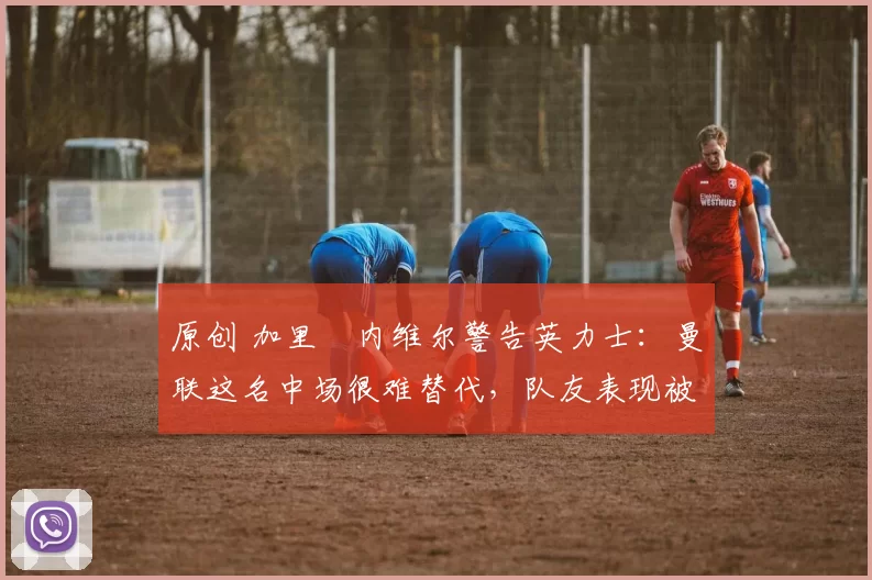 原创 加里・内维尔警告英力士:曼联这名中场很难替代,队友表现被赞 “离谱”