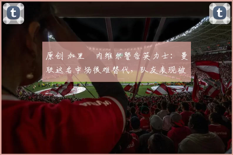 原创 加里・内维尔警告英力士：曼联这名中场很难替代，队友表现被赞 “离谱”