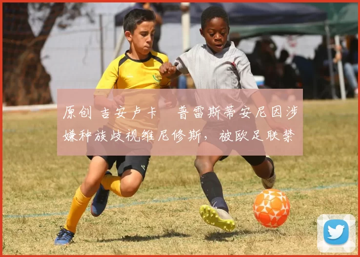 原创 吉安卢卡・普雷斯蒂安尼因涉嫌种族歧视维尼修斯，被欧足联禁赛