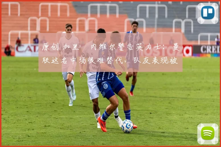 原创 加里・内维尔警告英力士：曼联这名中场很难替代，队友表现被赞 “离谱”