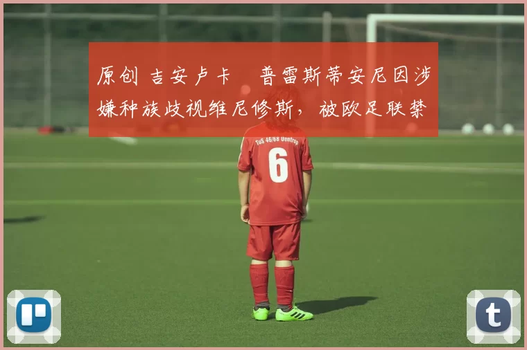 原创 吉安卢卡・普雷斯蒂安尼因涉嫌种族歧视维尼修斯，被欧足联禁赛