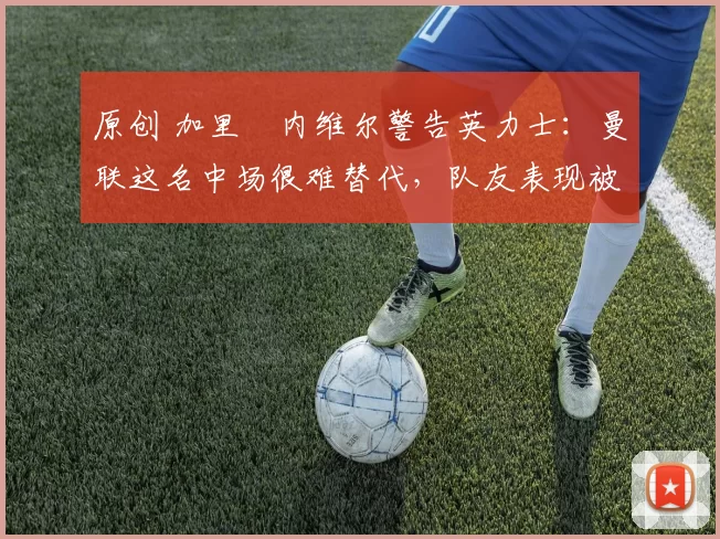 原创 加里・内维尔警告英力士：曼联这名中场很难替代，队友表现被赞 “离谱”