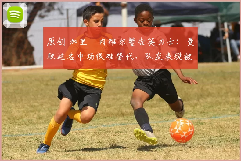 原创 加里・内维尔警告英力士：曼联这名中场很难替代，队友表现被赞 “离谱”
