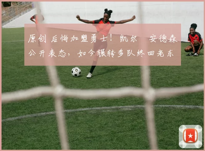 原创 后悔加盟勇士！凯尔・安德森公开表态，如今辗转多队终回老东家