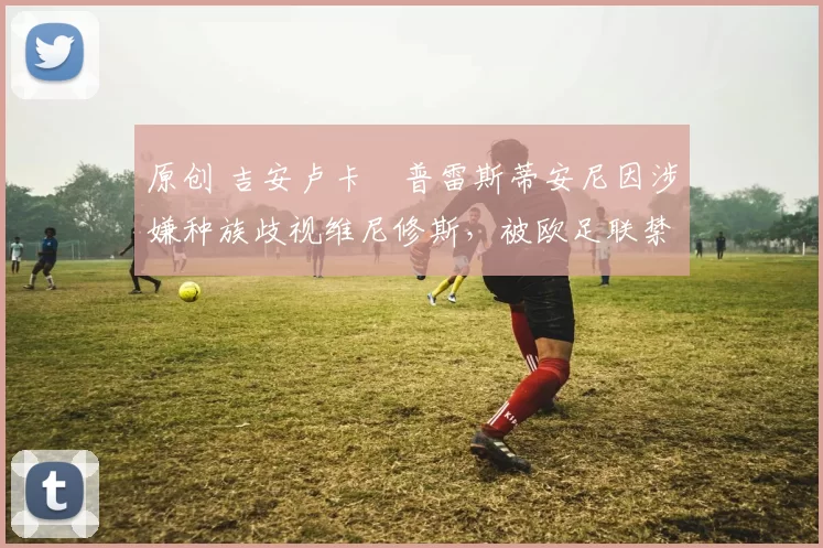 原创 吉安卢卡・普雷斯蒂安尼因涉嫌种族歧视维尼修斯，被欧足联禁赛