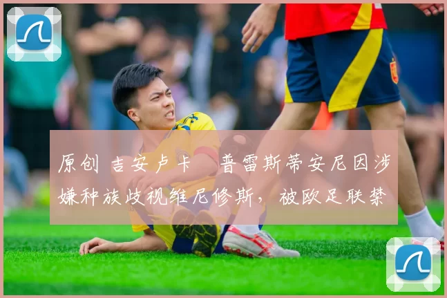 原创 吉安卢卡・普雷斯蒂安尼因涉嫌种族歧视维尼修斯，被欧足联禁赛