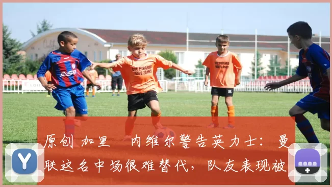 原创 加里・内维尔警告英力士：曼联这名中场很难替代，队友表现被赞 “离谱”