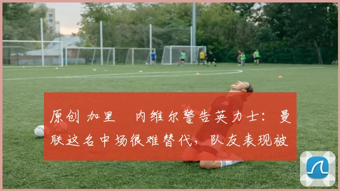 原创 加里・内维尔警告英力士：曼联这名中场很难替代，队友表现被赞 “离谱”