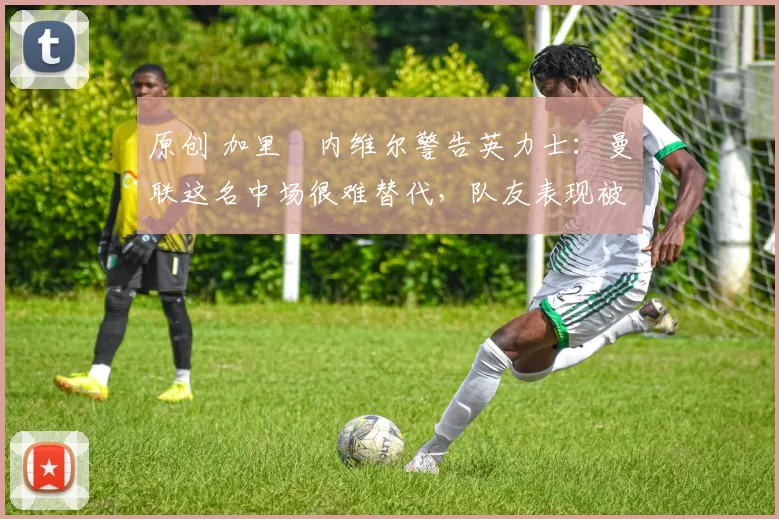 原创 加里・内维尔警告英力士:曼联这名中场很难替代,队友表现被赞 “离谱”