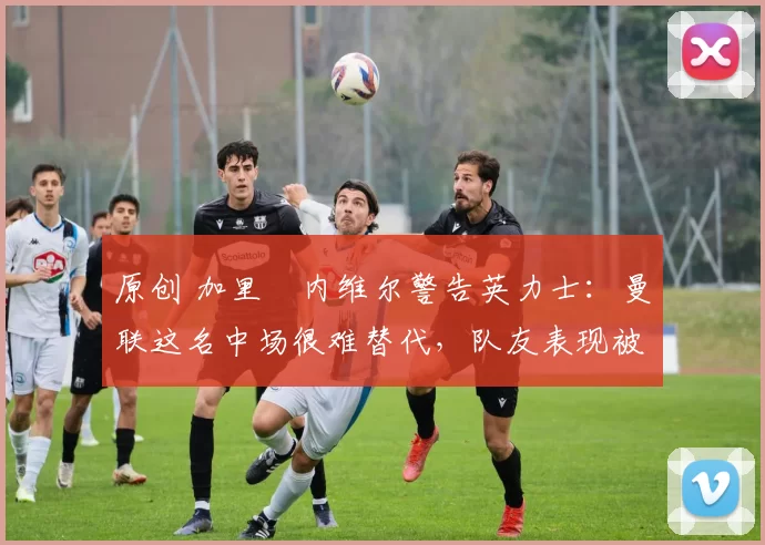 原创 加里・内维尔警告英力士：曼联这名中场很难替代，队友表现被赞 “离谱”