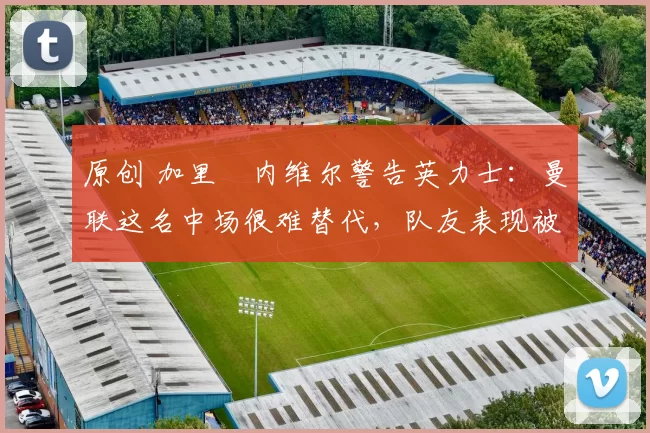 原创 加里・内维尔警告英力士:曼联这名中场很难替代,队友表现被赞 “离谱”