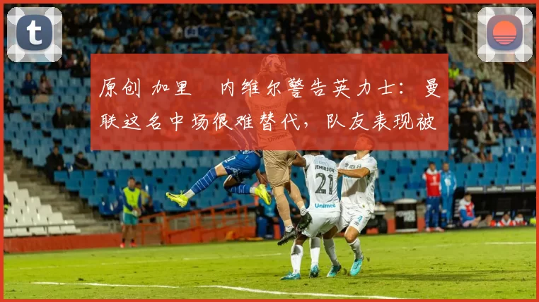 原创 加里・内维尔警告英力士：曼联这名中场很难替代，队友表现被赞 “离谱”