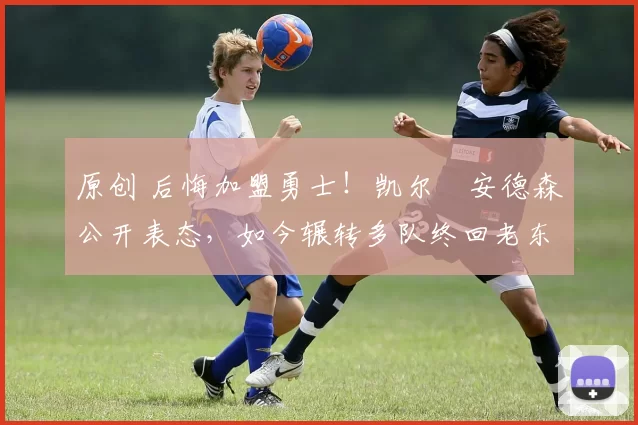 原创 后悔加盟勇士！凯尔・安德森公开表态，如今辗转多队终回老东家