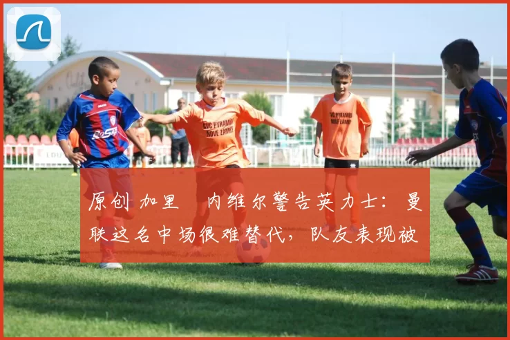 原创 加里・内维尔警告英力士：曼联这名中场很难替代，队友表现被赞 “离谱”