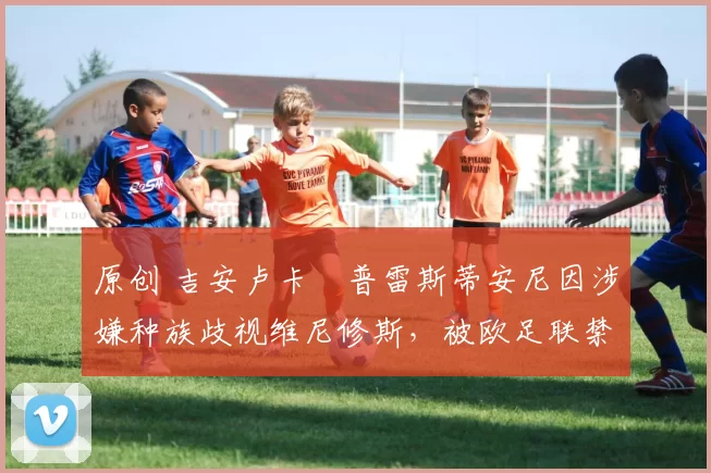 原创 吉安卢卡・普雷斯蒂安尼因涉嫌种族歧视维尼修斯,被欧足联禁赛