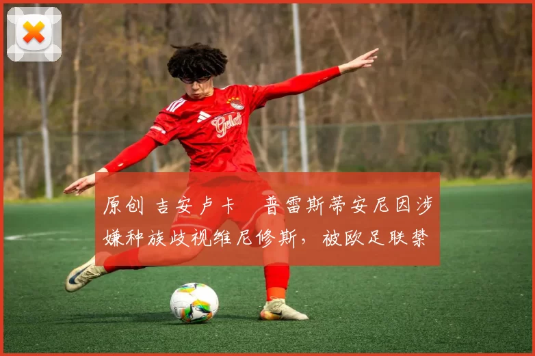 原创 吉安卢卡・普雷斯蒂安尼因涉嫌种族歧视维尼修斯，被欧足联禁赛