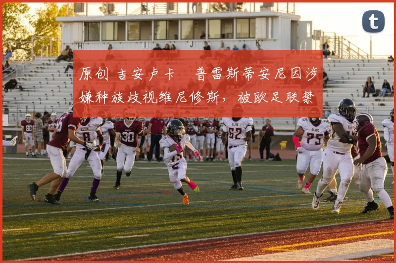 原创 吉安卢卡・普雷斯蒂安尼因涉嫌种族歧视维尼修斯，被欧足联禁赛