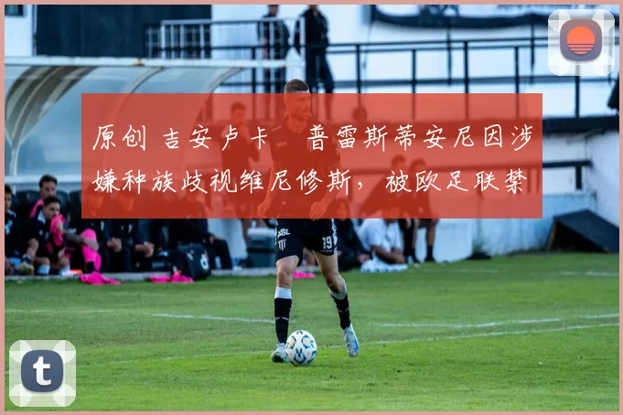 原创 吉安卢卡・普雷斯蒂安尼因涉嫌种族歧视维尼修斯,被欧足联禁赛