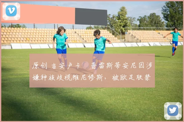 原创 吉安卢卡・普雷斯蒂安尼因涉嫌种族歧视维尼修斯，被欧足联禁赛