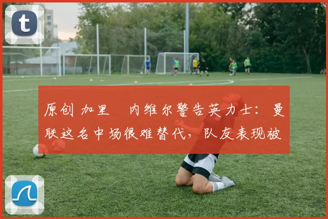 原创 加里・内维尔警告英力士：曼联这名中场很难替代，队友表现被赞 “离谱”