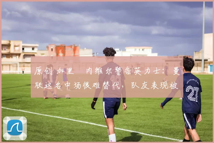 原创 加里・内维尔警告英力士：曼联这名中场很难替代，队友表现被赞 “离谱”