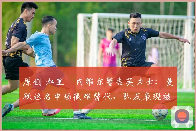 原创 加里・内维尔警告英力士:曼联这名中场很难替代,队友表现被赞 “离谱”