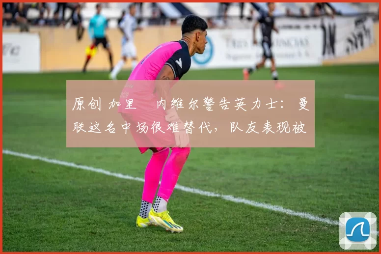 原创 加里・内维尔警告英力士:曼联这名中场很难替代,队友表现被赞 “离谱”