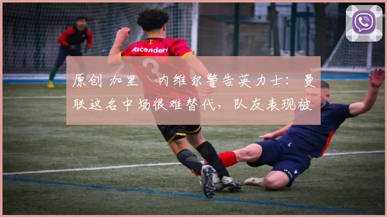 原创 加里・内维尔警告英力士:曼联这名中场很难替代,队友表现被赞 “离谱”